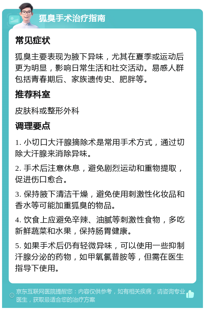 狐臭手术治疗指南 常见症状 狐臭主要表现为腋下异味，尤其在夏季或运动后更为明显，影响日常生活和社交活动。易感人群包括青春期后、家族遗传史、肥胖等。 推荐科室 皮肤科或整形外科 调理要点 1. 小切口大汗腺摘除术是常用手术方式，通过切除大汗腺来消除异味。 2. 手术后注意休息，避免剧烈运动和重物提取，促进伤口愈合。 3. 保持腋下清洁干燥，避免使用刺激性化妆品和香水等可能加重狐臭的物品。 4. 饮食上应避免辛辣、油腻等刺激性食物，多吃新鲜蔬菜和水果，保持肠胃健康。 5. 如果手术后仍有轻微异味，可以使用一些抑制汗腺分泌的药物，如甲氧氯普胺等，但需在医生指导下使用。