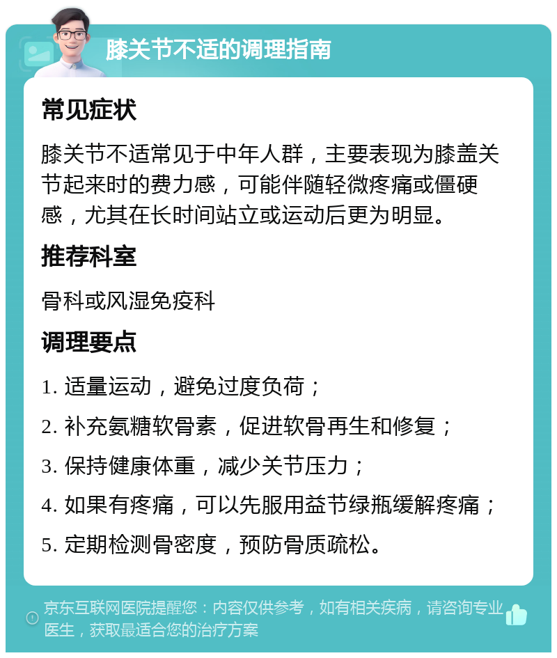 膝关节不适的调理指南 常见症状 膝关节不适常见于中年人群，主要表现为膝盖关节起来时的费力感，可能伴随轻微疼痛或僵硬感，尤其在长时间站立或运动后更为明显。 推荐科室 骨科或风湿免疫科 调理要点 1. 适量运动，避免过度负荷； 2. 补充氨糖软骨素，促进软骨再生和修复； 3. 保持健康体重，减少关节压力； 4. 如果有疼痛，可以先服用益节绿瓶缓解疼痛； 5. 定期检测骨密度，预防骨质疏松。