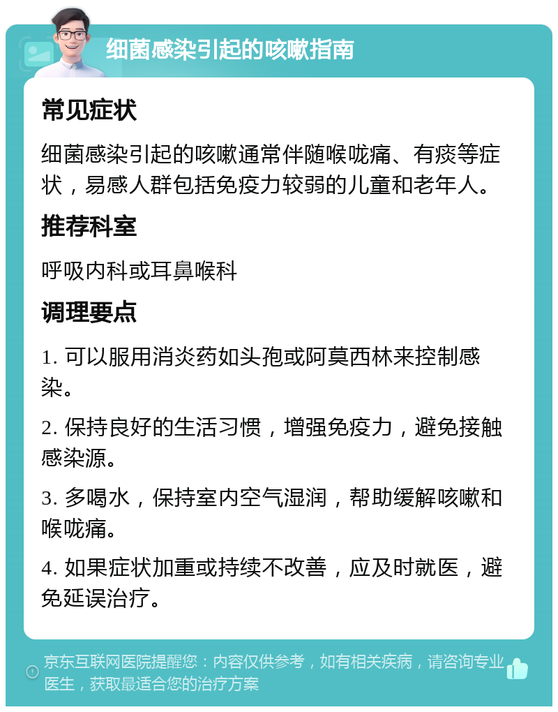 细菌感染引起的咳嗽指南 常见症状 细菌感染引起的咳嗽通常伴随喉咙痛、有痰等症状，易感人群包括免疫力较弱的儿童和老年人。 推荐科室 呼吸内科或耳鼻喉科 调理要点 1. 可以服用消炎药如头孢或阿莫西林来控制感染。 2. 保持良好的生活习惯，增强免疫力，避免接触感染源。 3. 多喝水，保持室内空气湿润，帮助缓解咳嗽和喉咙痛。 4. 如果症状加重或持续不改善，应及时就医，避免延误治疗。