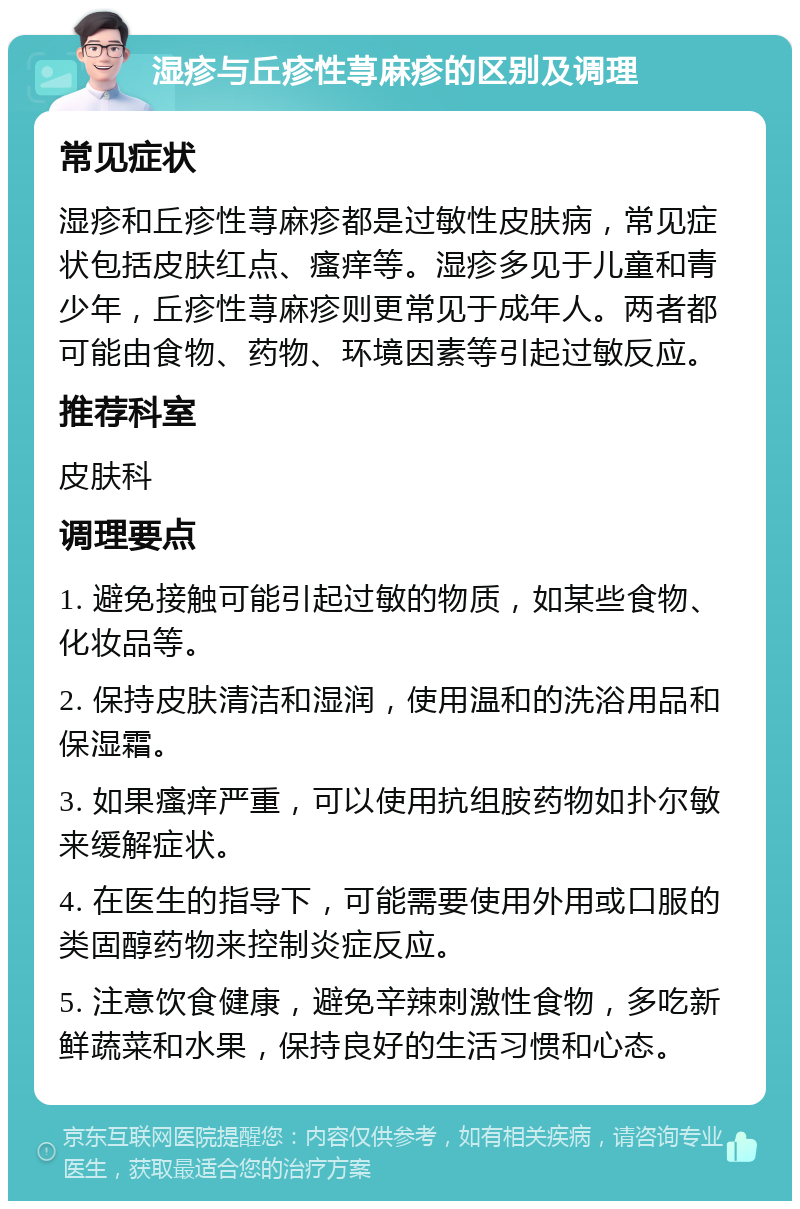 湿疹与丘疹性荨麻疹的区别及调理 常见症状 湿疹和丘疹性荨麻疹都是过敏性皮肤病，常见症状包括皮肤红点、瘙痒等。湿疹多见于儿童和青少年，丘疹性荨麻疹则更常见于成年人。两者都可能由食物、药物、环境因素等引起过敏反应。 推荐科室 皮肤科 调理要点 1. 避免接触可能引起过敏的物质，如某些食物、化妆品等。 2. 保持皮肤清洁和湿润，使用温和的洗浴用品和保湿霜。 3. 如果瘙痒严重，可以使用抗组胺药物如扑尔敏来缓解症状。 4. 在医生的指导下，可能需要使用外用或口服的类固醇药物来控制炎症反应。 5. 注意饮食健康，避免辛辣刺激性食物，多吃新鲜蔬菜和水果，保持良好的生活习惯和心态。