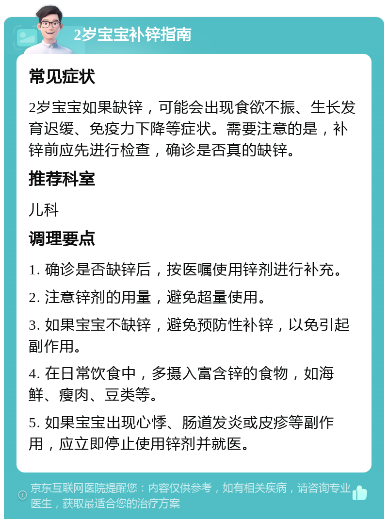 2岁宝宝补锌指南 常见症状 2岁宝宝如果缺锌，可能会出现食欲不振、生长发育迟缓、免疫力下降等症状。需要注意的是，补锌前应先进行检查，确诊是否真的缺锌。 推荐科室 儿科 调理要点 1. 确诊是否缺锌后，按医嘱使用锌剂进行补充。 2. 注意锌剂的用量，避免超量使用。 3. 如果宝宝不缺锌，避免预防性补锌，以免引起副作用。 4. 在日常饮食中，多摄入富含锌的食物，如海鲜、瘦肉、豆类等。 5. 如果宝宝出现心悸、肠道发炎或皮疹等副作用，应立即停止使用锌剂并就医。