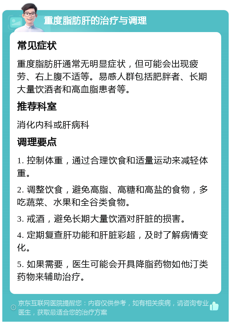 重度脂肪肝的治疗与调理 常见症状 重度脂肪肝通常无明显症状，但可能会出现疲劳、右上腹不适等。易感人群包括肥胖者、长期大量饮酒者和高血脂患者等。 推荐科室 消化内科或肝病科 调理要点 1. 控制体重，通过合理饮食和适量运动来减轻体重。 2. 调整饮食，避免高脂、高糖和高盐的食物，多吃蔬菜、水果和全谷类食物。 3. 戒酒，避免长期大量饮酒对肝脏的损害。 4. 定期复查肝功能和肝脏彩超，及时了解病情变化。 5. 如果需要，医生可能会开具降脂药物如他汀类药物来辅助治疗。