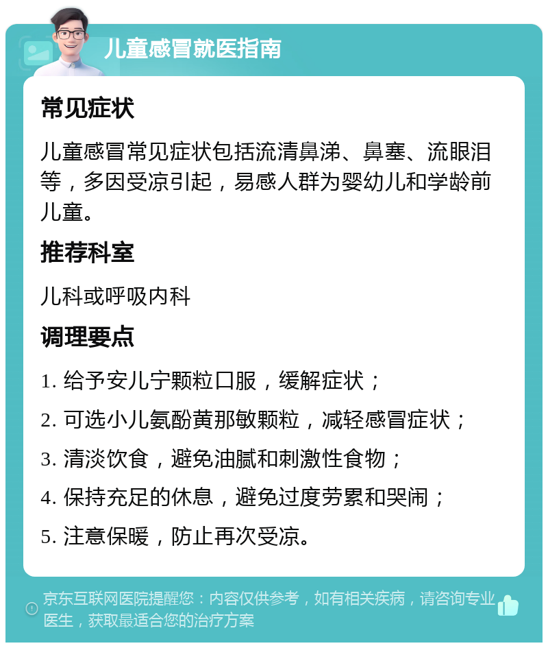 儿童感冒就医指南 常见症状 儿童感冒常见症状包括流清鼻涕、鼻塞、流眼泪等，多因受凉引起，易感人群为婴幼儿和学龄前儿童。 推荐科室 儿科或呼吸内科 调理要点 1. 给予安儿宁颗粒口服，缓解症状； 2. 可选小儿氨酚黄那敏颗粒，减轻感冒症状； 3. 清淡饮食，避免油腻和刺激性食物； 4. 保持充足的休息，避免过度劳累和哭闹； 5. 注意保暖，防止再次受凉。