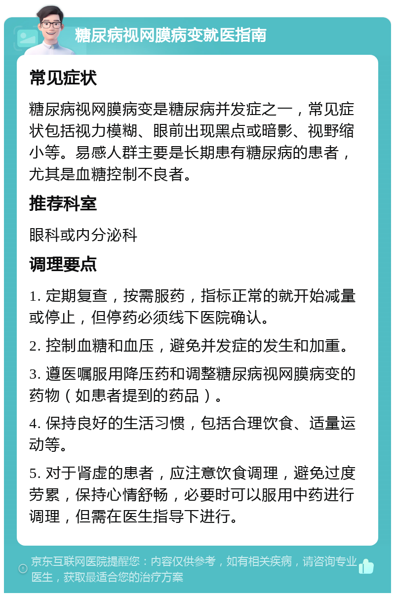 糖尿病视网膜病变就医指南 常见症状 糖尿病视网膜病变是糖尿病并发症之一，常见症状包括视力模糊、眼前出现黑点或暗影、视野缩小等。易感人群主要是长期患有糖尿病的患者，尤其是血糖控制不良者。 推荐科室 眼科或内分泌科 调理要点 1. 定期复查，按需服药，指标正常的就开始减量或停止，但停药必须线下医院确认。 2. 控制血糖和血压，避免并发症的发生和加重。 3. 遵医嘱服用降压药和调整糖尿病视网膜病变的药物（如患者提到的药品）。 4. 保持良好的生活习惯，包括合理饮食、适量运动等。 5. 对于肾虚的患者，应注意饮食调理，避免过度劳累，保持心情舒畅，必要时可以服用中药进行调理，但需在医生指导下进行。