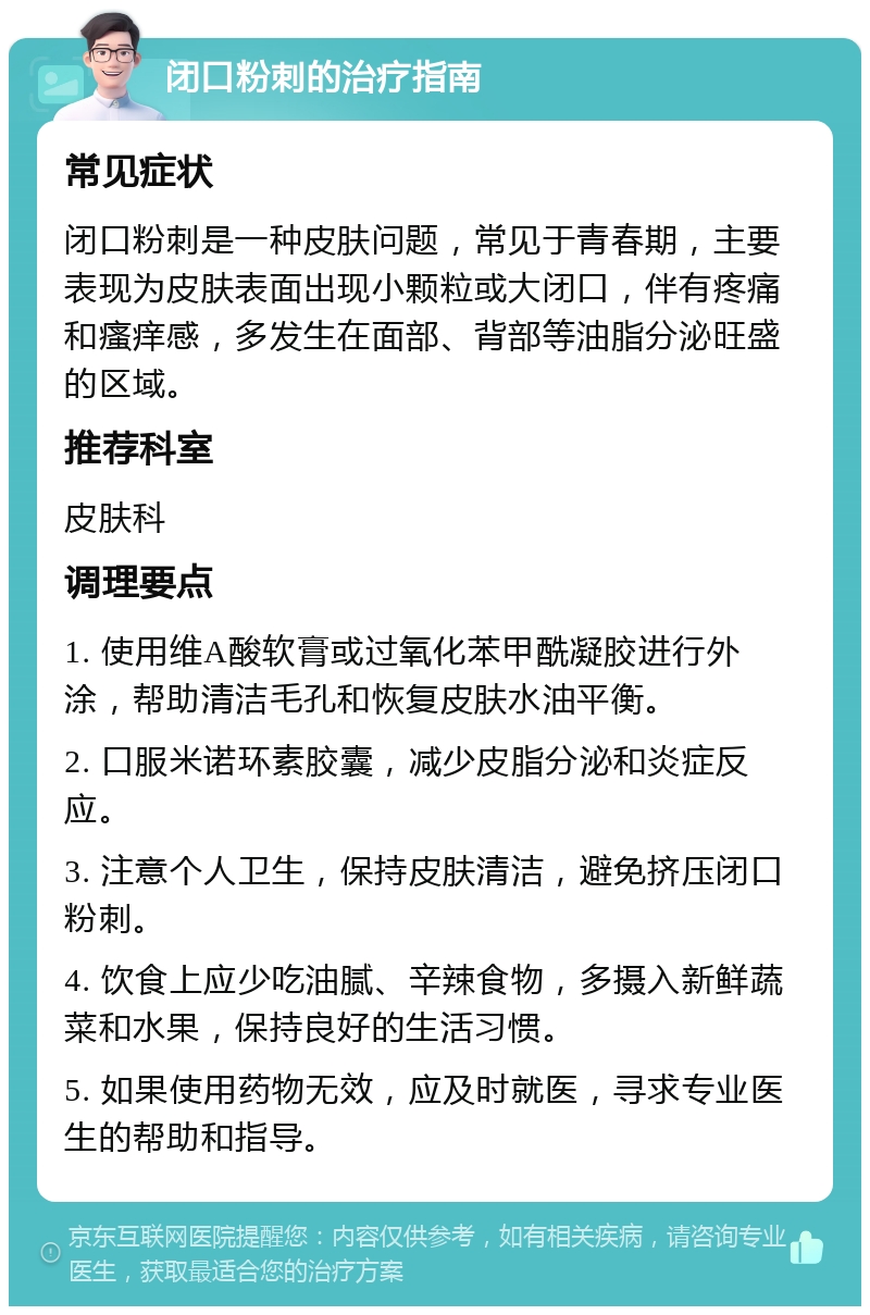 闭口粉刺的治疗指南 常见症状 闭口粉刺是一种皮肤问题，常见于青春期，主要表现为皮肤表面出现小颗粒或大闭口，伴有疼痛和瘙痒感，多发生在面部、背部等油脂分泌旺盛的区域。 推荐科室 皮肤科 调理要点 1. 使用维A酸软膏或过氧化苯甲酰凝胶进行外涂，帮助清洁毛孔和恢复皮肤水油平衡。 2. 口服米诺环素胶囊，减少皮脂分泌和炎症反应。 3. 注意个人卫生，保持皮肤清洁，避免挤压闭口粉刺。 4. 饮食上应少吃油腻、辛辣食物，多摄入新鲜蔬菜和水果，保持良好的生活习惯。 5. 如果使用药物无效，应及时就医，寻求专业医生的帮助和指导。