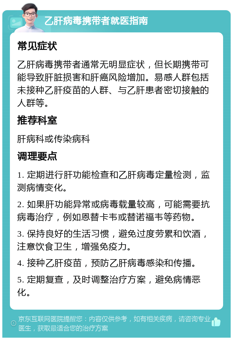 乙肝病毒携带者就医指南 常见症状 乙肝病毒携带者通常无明显症状，但长期携带可能导致肝脏损害和肝癌风险增加。易感人群包括未接种乙肝疫苗的人群、与乙肝患者密切接触的人群等。 推荐科室 肝病科或传染病科 调理要点 1. 定期进行肝功能检查和乙肝病毒定量检测，监测病情变化。 2. 如果肝功能异常或病毒载量较高，可能需要抗病毒治疗，例如恩替卡韦或替诺福韦等药物。 3. 保持良好的生活习惯，避免过度劳累和饮酒，注意饮食卫生，增强免疫力。 4. 接种乙肝疫苗，预防乙肝病毒感染和传播。 5. 定期复查，及时调整治疗方案，避免病情恶化。