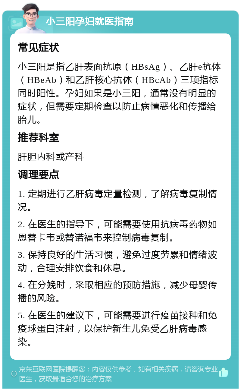 小三阳孕妇就医指南 常见症状 小三阳是指乙肝表面抗原（HBsAg）、乙肝e抗体（HBeAb）和乙肝核心抗体（HBcAb）三项指标同时阳性。孕妇如果是小三阳，通常没有明显的症状，但需要定期检查以防止病情恶化和传播给胎儿。 推荐科室 肝胆内科或产科 调理要点 1. 定期进行乙肝病毒定量检测，了解病毒复制情况。 2. 在医生的指导下，可能需要使用抗病毒药物如恩替卡韦或替诺福韦来控制病毒复制。 3. 保持良好的生活习惯，避免过度劳累和情绪波动，合理安排饮食和休息。 4. 在分娩时，采取相应的预防措施，减少母婴传播的风险。 5. 在医生的建议下，可能需要进行疫苗接种和免疫球蛋白注射，以保护新生儿免受乙肝病毒感染。