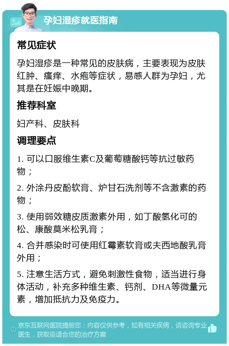 孕妇湿疹就医指南 常见症状 孕妇湿疹是一种常见的皮肤病，主要表现为皮肤红肿、瘙痒、水疱等症状，易感人群为孕妇，尤其是在妊娠中晚期。 推荐科室 妇产科、皮肤科 调理要点 1. 可以口服维生素C及葡萄糖酸钙等抗过敏药物； 2. 外涂丹皮酚软膏、炉甘石洗剂等不含激素的药物； 3. 使用弱效糖皮质激素外用，如丁酸氢化可的松、康酸莫米松乳膏； 4. 合并感染时可使用红霉素软膏或夫西地酸乳膏外用； 5. 注意生活方式，避免刺激性食物，适当进行身体活动，补充多种维生素、钙剂、DHA等微量元素，增加抵抗力及免疫力。