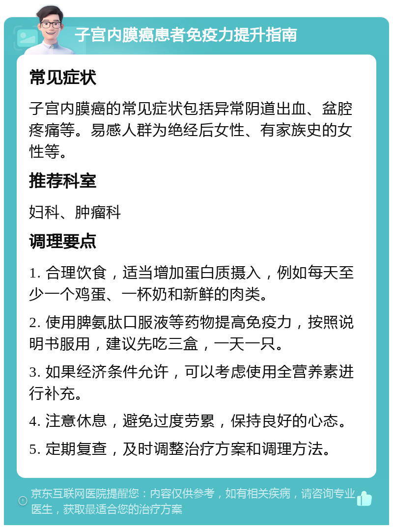 子宫内膜癌患者免疫力提升指南 常见症状 子宫内膜癌的常见症状包括异常阴道出血、盆腔疼痛等。易感人群为绝经后女性、有家族史的女性等。 推荐科室 妇科、肿瘤科 调理要点 1. 合理饮食，适当增加蛋白质摄入，例如每天至少一个鸡蛋、一杯奶和新鲜的肉类。 2. 使用脾氨肽口服液等药物提高免疫力，按照说明书服用，建议先吃三盒，一天一只。 3. 如果经济条件允许，可以考虑使用全营养素进行补充。 4. 注意休息，避免过度劳累，保持良好的心态。 5. 定期复查，及时调整治疗方案和调理方法。