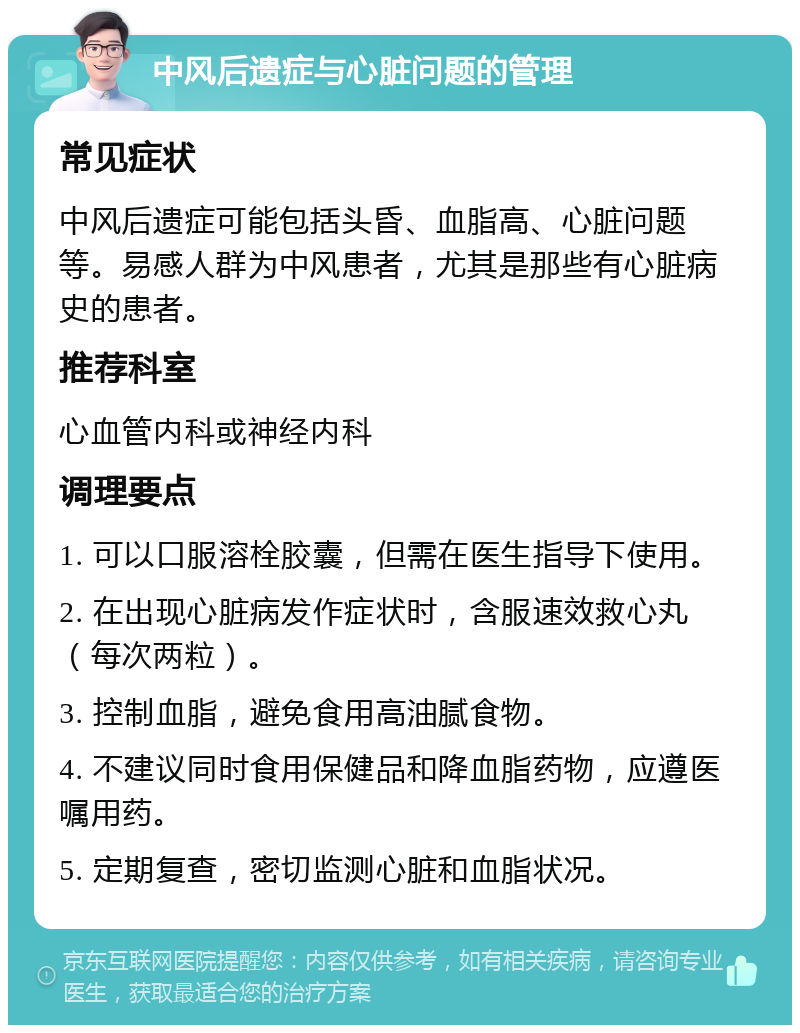 中风后遗症与心脏问题的管理 常见症状 中风后遗症可能包括头昏、血脂高、心脏问题等。易感人群为中风患者，尤其是那些有心脏病史的患者。 推荐科室 心血管内科或神经内科 调理要点 1. 可以口服溶栓胶囊，但需在医生指导下使用。 2. 在出现心脏病发作症状时，含服速效救心丸（每次两粒）。 3. 控制血脂，避免食用高油腻食物。 4. 不建议同时食用保健品和降血脂药物，应遵医嘱用药。 5. 定期复查，密切监测心脏和血脂状况。