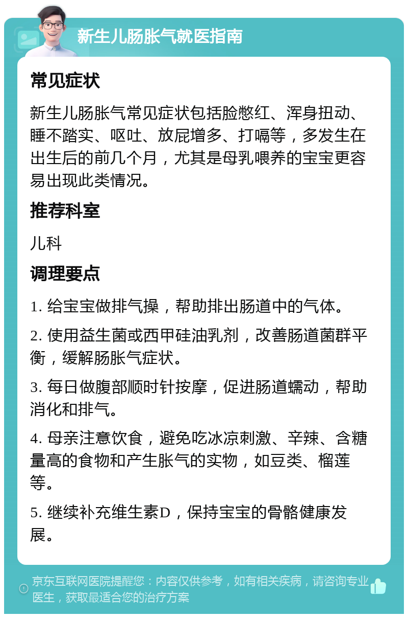 新生儿肠胀气就医指南 常见症状 新生儿肠胀气常见症状包括脸憋红、浑身扭动、睡不踏实、呕吐、放屁增多、打嗝等，多发生在出生后的前几个月，尤其是母乳喂养的宝宝更容易出现此类情况。 推荐科室 儿科 调理要点 1. 给宝宝做排气操，帮助排出肠道中的气体。 2. 使用益生菌或西甲硅油乳剂，改善肠道菌群平衡，缓解肠胀气症状。 3. 每日做腹部顺时针按摩，促进肠道蠕动，帮助消化和排气。 4. 母亲注意饮食，避免吃冰凉刺激、辛辣、含糖量高的食物和产生胀气的实物，如豆类、榴莲等。 5. 继续补充维生素D，保持宝宝的骨骼健康发展。