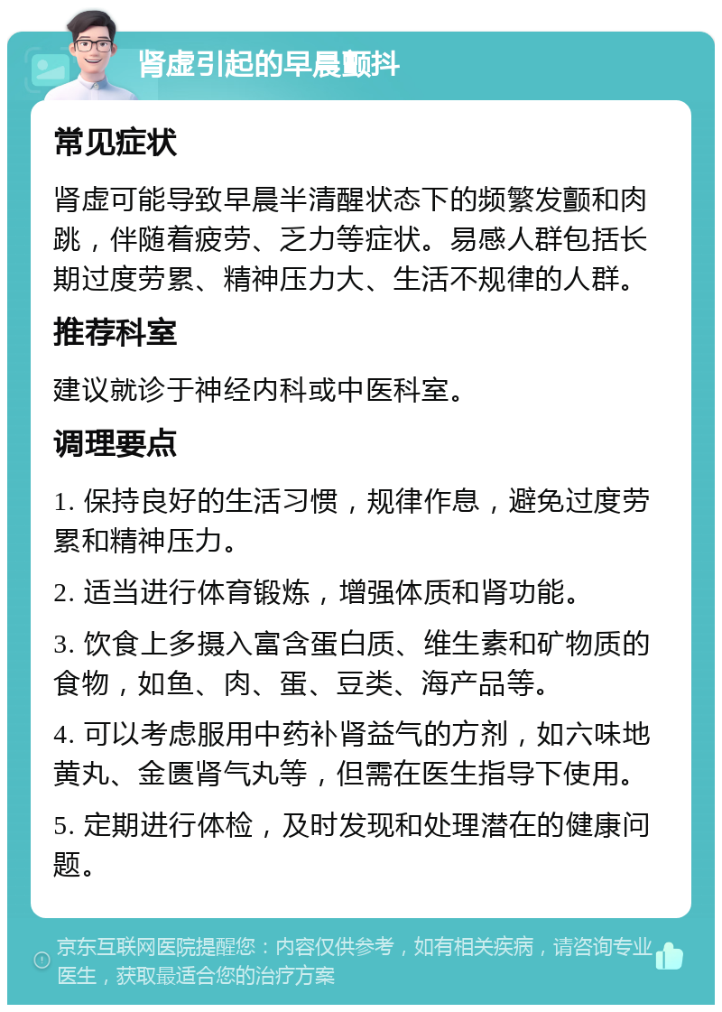 肾虚引起的早晨颤抖 常见症状 肾虚可能导致早晨半清醒状态下的频繁发颤和肉跳，伴随着疲劳、乏力等症状。易感人群包括长期过度劳累、精神压力大、生活不规律的人群。 推荐科室 建议就诊于神经内科或中医科室。 调理要点 1. 保持良好的生活习惯，规律作息，避免过度劳累和精神压力。 2. 适当进行体育锻炼，增强体质和肾功能。 3. 饮食上多摄入富含蛋白质、维生素和矿物质的食物，如鱼、肉、蛋、豆类、海产品等。 4. 可以考虑服用中药补肾益气的方剂，如六味地黄丸、金匮肾气丸等，但需在医生指导下使用。 5. 定期进行体检，及时发现和处理潜在的健康问题。