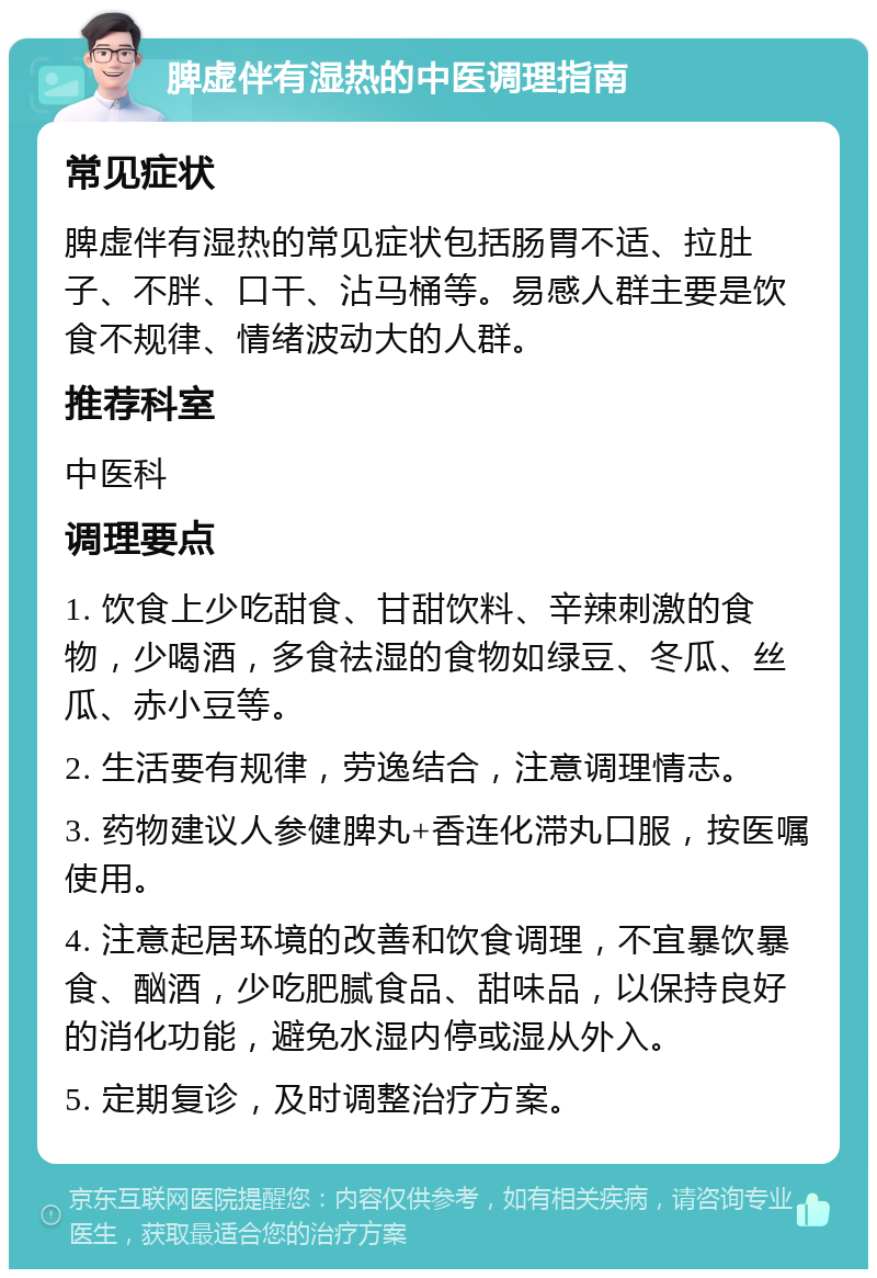 脾虚伴有湿热的中医调理指南 常见症状 脾虚伴有湿热的常见症状包括肠胃不适、拉肚子、不胖、口干、沾马桶等。易感人群主要是饮食不规律、情绪波动大的人群。 推荐科室 中医科 调理要点 1. 饮食上少吃甜食、甘甜饮料、辛辣刺激的食物，少喝酒，多食祛湿的食物如绿豆、冬瓜、丝瓜、赤小豆等。 2. 生活要有规律，劳逸结合，注意调理情志。 3. 药物建议人参健脾丸+香连化滞丸口服，按医嘱使用。 4. 注意起居环境的改善和饮食调理，不宜暴饮暴食、酗酒，少吃肥腻食品、甜味品，以保持良好的消化功能，避免水湿内停或湿从外入。 5. 定期复诊，及时调整治疗方案。