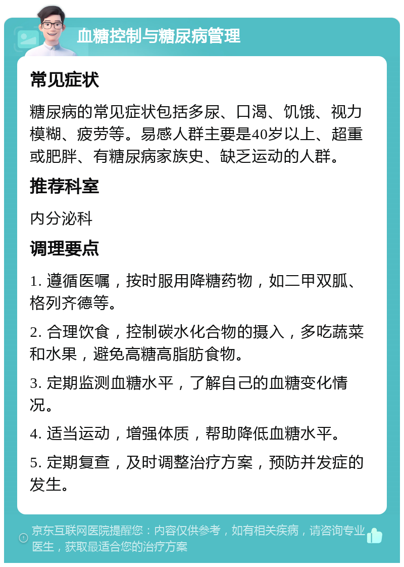 血糖控制与糖尿病管理 常见症状 糖尿病的常见症状包括多尿、口渴、饥饿、视力模糊、疲劳等。易感人群主要是40岁以上、超重或肥胖、有糖尿病家族史、缺乏运动的人群。 推荐科室 内分泌科 调理要点 1. 遵循医嘱，按时服用降糖药物，如二甲双胍、格列齐德等。 2. 合理饮食，控制碳水化合物的摄入，多吃蔬菜和水果，避免高糖高脂肪食物。 3. 定期监测血糖水平，了解自己的血糖变化情况。 4. 适当运动，增强体质，帮助降低血糖水平。 5. 定期复查，及时调整治疗方案，预防并发症的发生。