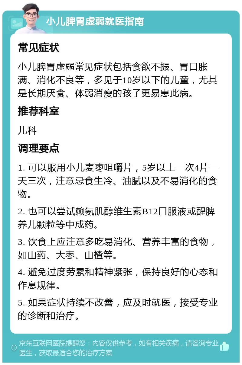 小儿脾胃虚弱就医指南 常见症状 小儿脾胃虚弱常见症状包括食欲不振、胃口胀满、消化不良等，多见于10岁以下的儿童，尤其是长期厌食、体弱消瘦的孩子更易患此病。 推荐科室 儿科 调理要点 1. 可以服用小儿麦枣咀嚼片，5岁以上一次4片一天三次，注意忌食生冷、油腻以及不易消化的食物。 2. 也可以尝试赖氨肌醇维生素B12口服液或醒脾养儿颗粒等中成药。 3. 饮食上应注意多吃易消化、营养丰富的食物，如山药、大枣、山楂等。 4. 避免过度劳累和精神紧张，保持良好的心态和作息规律。 5. 如果症状持续不改善，应及时就医，接受专业的诊断和治疗。