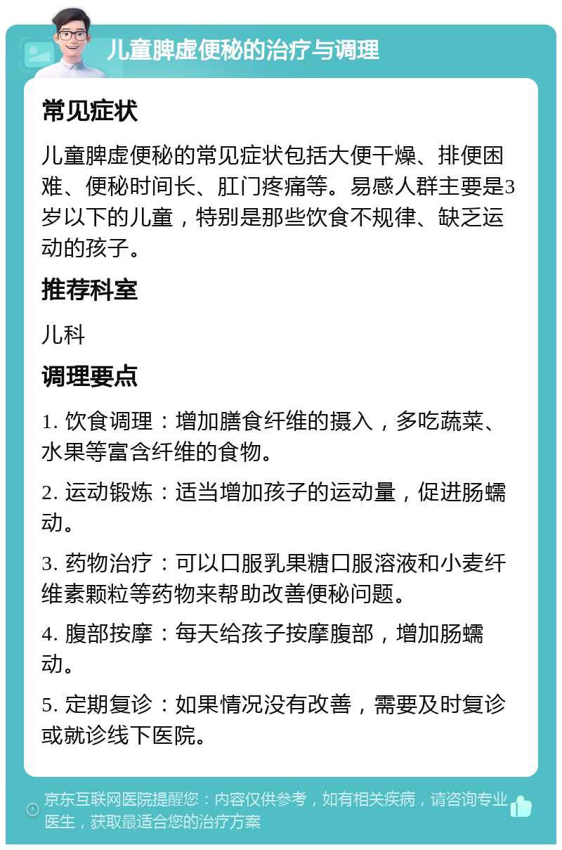 儿童脾虚便秘的治疗与调理 常见症状 儿童脾虚便秘的常见症状包括大便干燥、排便困难、便秘时间长、肛门疼痛等。易感人群主要是3岁以下的儿童，特别是那些饮食不规律、缺乏运动的孩子。 推荐科室 儿科 调理要点 1. 饮食调理：增加膳食纤维的摄入，多吃蔬菜、水果等富含纤维的食物。 2. 运动锻炼：适当增加孩子的运动量，促进肠蠕动。 3. 药物治疗：可以口服乳果糖口服溶液和小麦纤维素颗粒等药物来帮助改善便秘问题。 4. 腹部按摩：每天给孩子按摩腹部，增加肠蠕动。 5. 定期复诊：如果情况没有改善，需要及时复诊或就诊线下医院。