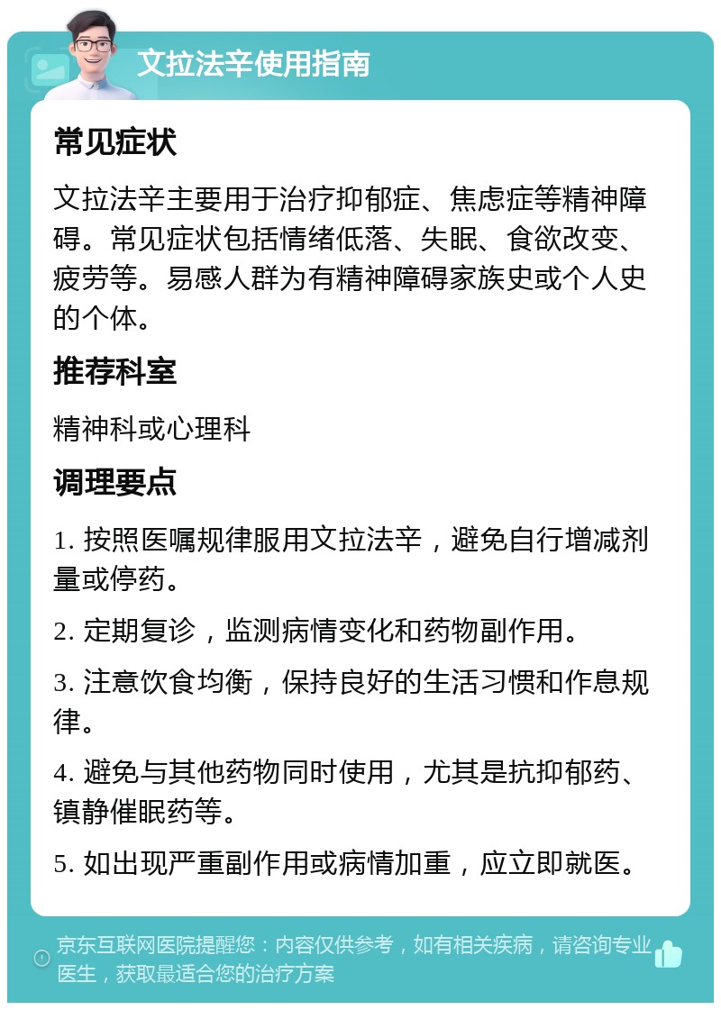 文拉法辛使用指南 常见症状 文拉法辛主要用于治疗抑郁症、焦虑症等精神障碍。常见症状包括情绪低落、失眠、食欲改变、疲劳等。易感人群为有精神障碍家族史或个人史的个体。 推荐科室 精神科或心理科 调理要点 1. 按照医嘱规律服用文拉法辛，避免自行增减剂量或停药。 2. 定期复诊，监测病情变化和药物副作用。 3. 注意饮食均衡，保持良好的生活习惯和作息规律。 4. 避免与其他药物同时使用，尤其是抗抑郁药、镇静催眠药等。 5. 如出现严重副作用或病情加重，应立即就医。