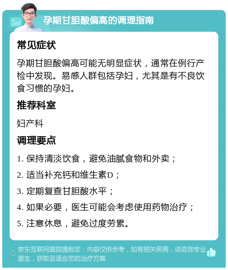 孕期甘胆酸偏高的调理指南 常见症状 孕期甘胆酸偏高可能无明显症状，通常在例行产检中发现。易感人群包括孕妇，尤其是有不良饮食习惯的孕妇。 推荐科室 妇产科 调理要点 1. 保持清淡饮食，避免油腻食物和外卖； 2. 适当补充钙和维生素D； 3. 定期复查甘胆酸水平； 4. 如果必要，医生可能会考虑使用药物治疗； 5. 注意休息，避免过度劳累。