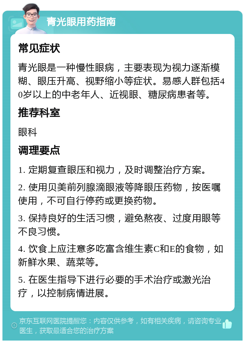 青光眼用药指南 常见症状 青光眼是一种慢性眼病，主要表现为视力逐渐模糊、眼压升高、视野缩小等症状。易感人群包括40岁以上的中老年人、近视眼、糖尿病患者等。 推荐科室 眼科 调理要点 1. 定期复查眼压和视力，及时调整治疗方案。 2. 使用贝美前列腺滴眼液等降眼压药物，按医嘱使用，不可自行停药或更换药物。 3. 保持良好的生活习惯，避免熬夜、过度用眼等不良习惯。 4. 饮食上应注意多吃富含维生素C和E的食物，如新鲜水果、蔬菜等。 5. 在医生指导下进行必要的手术治疗或激光治疗，以控制病情进展。