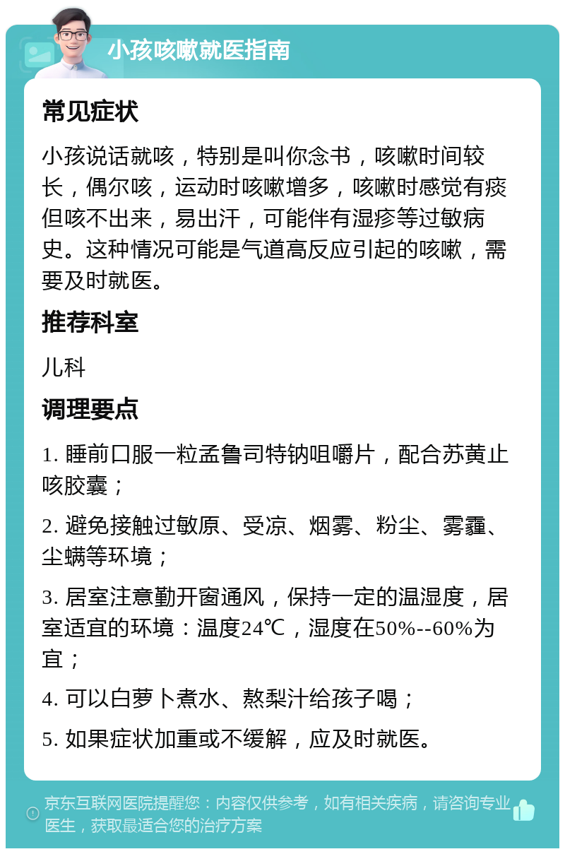 小孩咳嗽就医指南 常见症状 小孩说话就咳，特别是叫你念书，咳嗽时间较长，偶尔咳，运动时咳嗽增多，咳嗽时感觉有痰但咳不出来，易出汗，可能伴有湿疹等过敏病史。这种情况可能是气道高反应引起的咳嗽，需要及时就医。 推荐科室 儿科 调理要点 1. 睡前口服一粒孟鲁司特钠咀嚼片，配合苏黄止咳胶囊； 2. 避免接触过敏原、受凉、烟雾、粉尘、雾霾、尘螨等环境； 3. 居室注意勤开窗通风，保持一定的温湿度，居室适宜的环境：温度24℃，湿度在50%--60%为宜； 4. 可以白萝卜煮水、熬梨汁给孩子喝； 5. 如果症状加重或不缓解，应及时就医。