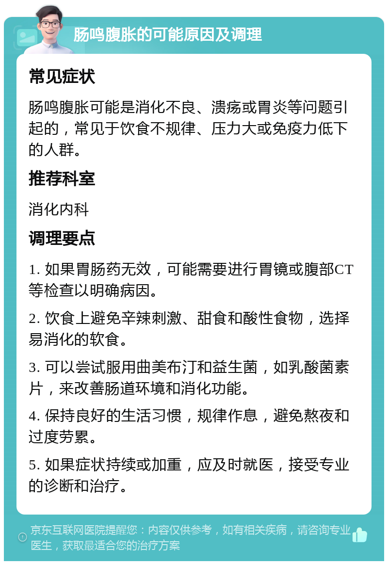 肠鸣腹胀的可能原因及调理 常见症状 肠鸣腹胀可能是消化不良、溃疡或胃炎等问题引起的，常见于饮食不规律、压力大或免疫力低下的人群。 推荐科室 消化内科 调理要点 1. 如果胃肠药无效，可能需要进行胃镜或腹部CT等检查以明确病因。 2. 饮食上避免辛辣刺激、甜食和酸性食物，选择易消化的软食。 3. 可以尝试服用曲美布汀和益生菌，如乳酸菌素片，来改善肠道环境和消化功能。 4. 保持良好的生活习惯，规律作息，避免熬夜和过度劳累。 5. 如果症状持续或加重，应及时就医，接受专业的诊断和治疗。