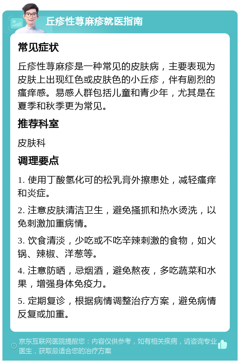 丘疹性荨麻疹就医指南 常见症状 丘疹性荨麻疹是一种常见的皮肤病，主要表现为皮肤上出现红色或皮肤色的小丘疹，伴有剧烈的瘙痒感。易感人群包括儿童和青少年，尤其是在夏季和秋季更为常见。 推荐科室 皮肤科 调理要点 1. 使用丁酸氢化可的松乳膏外擦患处，减轻瘙痒和炎症。 2. 注意皮肤清洁卫生，避免搔抓和热水烫洗，以免刺激加重病情。 3. 饮食清淡，少吃或不吃辛辣刺激的食物，如火锅、辣椒、洋葱等。 4. 注意防晒，忌烟酒，避免熬夜，多吃蔬菜和水果，增强身体免疫力。 5. 定期复诊，根据病情调整治疗方案，避免病情反复或加重。