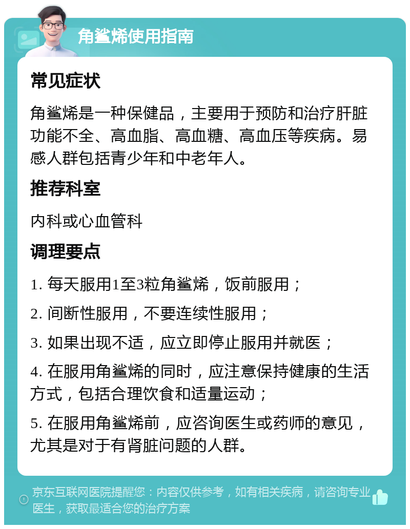 角鲨烯使用指南 常见症状 角鲨烯是一种保健品，主要用于预防和治疗肝脏功能不全、高血脂、高血糖、高血压等疾病。易感人群包括青少年和中老年人。 推荐科室 内科或心血管科 调理要点 1. 每天服用1至3粒角鲨烯，饭前服用； 2. 间断性服用，不要连续性服用； 3. 如果出现不适，应立即停止服用并就医； 4. 在服用角鲨烯的同时，应注意保持健康的生活方式，包括合理饮食和适量运动； 5. 在服用角鲨烯前，应咨询医生或药师的意见，尤其是对于有肾脏问题的人群。