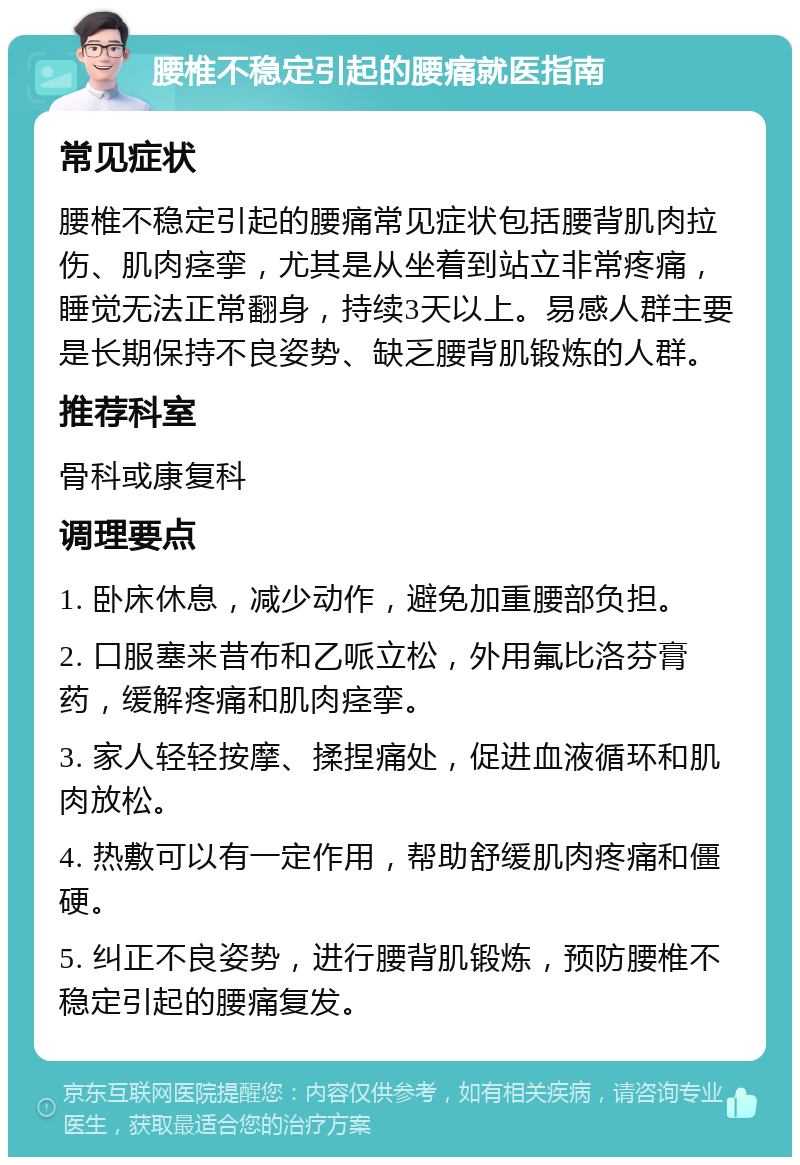 腰椎不稳定引起的腰痛就医指南 常见症状 腰椎不稳定引起的腰痛常见症状包括腰背肌肉拉伤、肌肉痉挛，尤其是从坐着到站立非常疼痛，睡觉无法正常翻身，持续3天以上。易感人群主要是长期保持不良姿势、缺乏腰背肌锻炼的人群。 推荐科室 骨科或康复科 调理要点 1. 卧床休息，减少动作，避免加重腰部负担。 2. 口服塞来昔布和乙哌立松，外用氟比洛芬膏药，缓解疼痛和肌肉痉挛。 3. 家人轻轻按摩、揉捏痛处，促进血液循环和肌肉放松。 4. 热敷可以有一定作用，帮助舒缓肌肉疼痛和僵硬。 5. 纠正不良姿势，进行腰背肌锻炼，预防腰椎不稳定引起的腰痛复发。