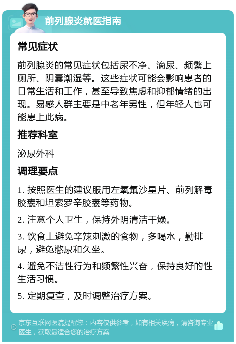 前列腺炎就医指南 常见症状 前列腺炎的常见症状包括尿不净、滴尿、频繁上厕所、阴囊潮湿等。这些症状可能会影响患者的日常生活和工作，甚至导致焦虑和抑郁情绪的出现。易感人群主要是中老年男性，但年轻人也可能患上此病。 推荐科室 泌尿外科 调理要点 1. 按照医生的建议服用左氧氟沙星片、前列解毒胶囊和坦索罗辛胶囊等药物。 2. 注意个人卫生，保持外阴清洁干燥。 3. 饮食上避免辛辣刺激的食物，多喝水，勤排尿，避免憋尿和久坐。 4. 避免不洁性行为和频繁性兴奋，保持良好的性生活习惯。 5. 定期复查，及时调整治疗方案。