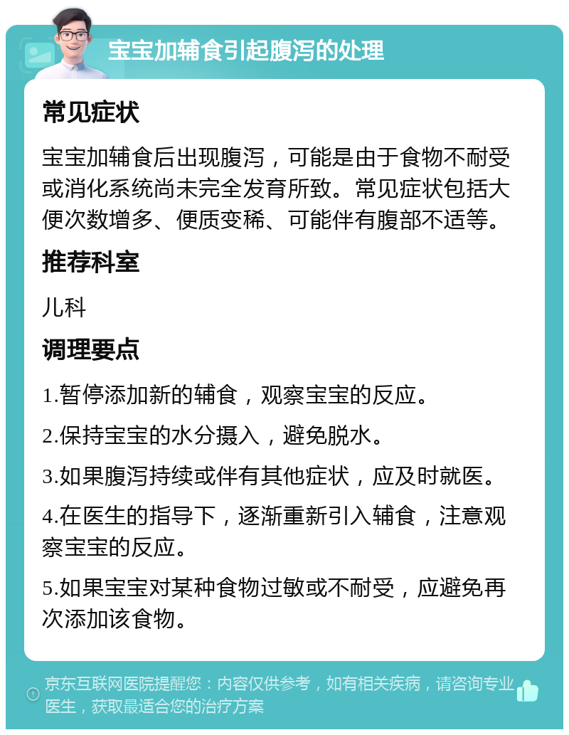 宝宝加辅食引起腹泻的处理 常见症状 宝宝加辅食后出现腹泻，可能是由于食物不耐受或消化系统尚未完全发育所致。常见症状包括大便次数增多、便质变稀、可能伴有腹部不适等。 推荐科室 儿科 调理要点 1.暂停添加新的辅食，观察宝宝的反应。 2.保持宝宝的水分摄入，避免脱水。 3.如果腹泻持续或伴有其他症状，应及时就医。 4.在医生的指导下，逐渐重新引入辅食，注意观察宝宝的反应。 5.如果宝宝对某种食物过敏或不耐受，应避免再次添加该食物。