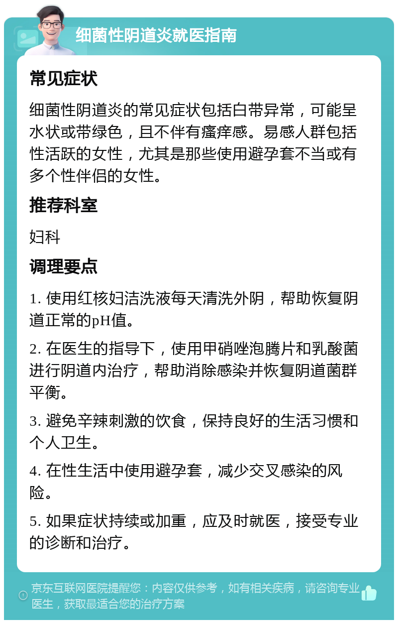 细菌性阴道炎就医指南 常见症状 细菌性阴道炎的常见症状包括白带异常，可能呈水状或带绿色，且不伴有瘙痒感。易感人群包括性活跃的女性，尤其是那些使用避孕套不当或有多个性伴侣的女性。 推荐科室 妇科 调理要点 1. 使用红核妇洁洗液每天清洗外阴，帮助恢复阴道正常的pH值。 2. 在医生的指导下，使用甲硝唑泡腾片和乳酸菌进行阴道内治疗，帮助消除感染并恢复阴道菌群平衡。 3. 避免辛辣刺激的饮食，保持良好的生活习惯和个人卫生。 4. 在性生活中使用避孕套，减少交叉感染的风险。 5. 如果症状持续或加重，应及时就医，接受专业的诊断和治疗。