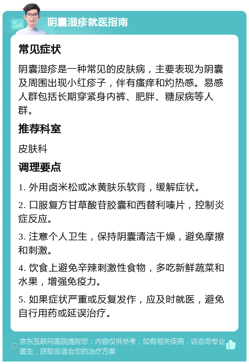 阴囊湿疹就医指南 常见症状 阴囊湿疹是一种常见的皮肤病，主要表现为阴囊及周围出现小红疹子，伴有瘙痒和灼热感。易感人群包括长期穿紧身内裤、肥胖、糖尿病等人群。 推荐科室 皮肤科 调理要点 1. 外用卤米松或冰黄肤乐软膏，缓解症状。 2. 口服复方甘草酸苷胶囊和西替利嗪片，控制炎症反应。 3. 注意个人卫生，保持阴囊清洁干燥，避免摩擦和刺激。 4. 饮食上避免辛辣刺激性食物，多吃新鲜蔬菜和水果，增强免疫力。 5. 如果症状严重或反复发作，应及时就医，避免自行用药或延误治疗。