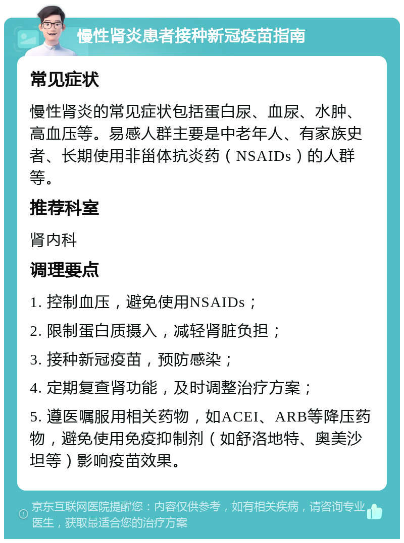 慢性肾炎患者接种新冠疫苗指南 常见症状 慢性肾炎的常见症状包括蛋白尿、血尿、水肿、高血压等。易感人群主要是中老年人、有家族史者、长期使用非甾体抗炎药（NSAIDs）的人群等。 推荐科室 肾内科 调理要点 1. 控制血压，避免使用NSAIDs； 2. 限制蛋白质摄入，减轻肾脏负担； 3. 接种新冠疫苗，预防感染； 4. 定期复查肾功能，及时调整治疗方案； 5. 遵医嘱服用相关药物，如ACEI、ARB等降压药物，避免使用免疫抑制剂（如舒洛地特、奥美沙坦等）影响疫苗效果。