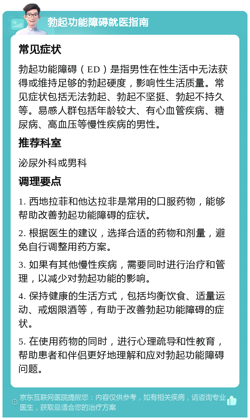 勃起功能障碍就医指南 常见症状 勃起功能障碍（ED）是指男性在性生活中无法获得或维持足够的勃起硬度，影响性生活质量。常见症状包括无法勃起、勃起不坚挺、勃起不持久等。易感人群包括年龄较大、有心血管疾病、糖尿病、高血压等慢性疾病的男性。 推荐科室 泌尿外科或男科 调理要点 1. 西地拉菲和他达拉非是常用的口服药物，能够帮助改善勃起功能障碍的症状。 2. 根据医生的建议，选择合适的药物和剂量，避免自行调整用药方案。 3. 如果有其他慢性疾病，需要同时进行治疗和管理，以减少对勃起功能的影响。 4. 保持健康的生活方式，包括均衡饮食、适量运动、戒烟限酒等，有助于改善勃起功能障碍的症状。 5. 在使用药物的同时，进行心理疏导和性教育，帮助患者和伴侣更好地理解和应对勃起功能障碍问题。