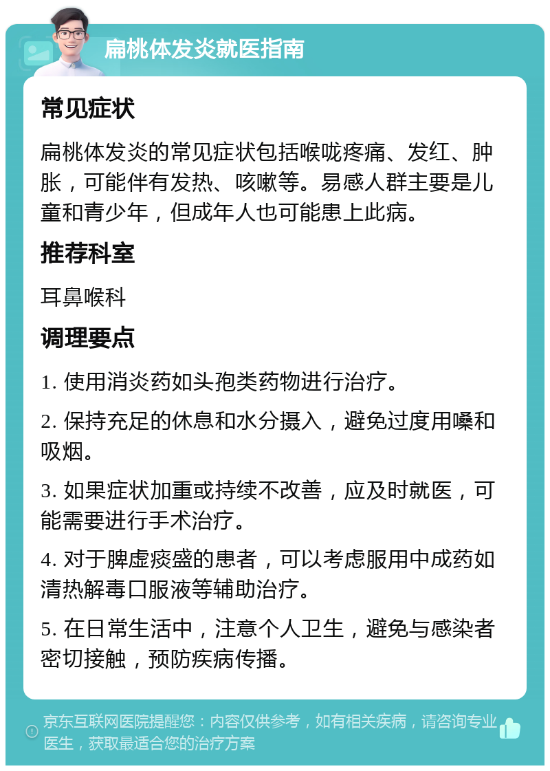 扁桃体发炎就医指南 常见症状 扁桃体发炎的常见症状包括喉咙疼痛、发红、肿胀，可能伴有发热、咳嗽等。易感人群主要是儿童和青少年，但成年人也可能患上此病。 推荐科室 耳鼻喉科 调理要点 1. 使用消炎药如头孢类药物进行治疗。 2. 保持充足的休息和水分摄入，避免过度用嗓和吸烟。 3. 如果症状加重或持续不改善，应及时就医，可能需要进行手术治疗。 4. 对于脾虚痰盛的患者，可以考虑服用中成药如清热解毒口服液等辅助治疗。 5. 在日常生活中，注意个人卫生，避免与感染者密切接触，预防疾病传播。