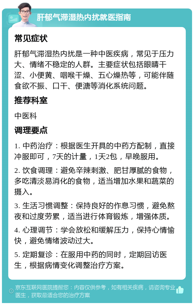 肝郁气滞湿热内扰就医指南 常见症状 肝郁气滞湿热内扰是一种中医疾病，常见于压力大、情绪不稳定的人群。主要症状包括眼睛干涩、小便黄、咽喉干燥、五心燥热等，可能伴随食欲不振、口干、便溏等消化系统问题。 推荐科室 中医科 调理要点 1. 中药治疗：根据医生开具的中药方配制，直接冲服即可，7天的计量，1天2包，早晚服用。 2. 饮食调理：避免辛辣刺激、肥甘厚腻的食物，多吃清淡易消化的食物，适当增加水果和蔬菜的摄入。 3. 生活习惯调整：保持良好的作息习惯，避免熬夜和过度劳累，适当进行体育锻炼，增强体质。 4. 心理调节：学会放松和缓解压力，保持心情愉快，避免情绪波动过大。 5. 定期复诊：在服用中药的同时，定期回访医生，根据病情变化调整治疗方案。