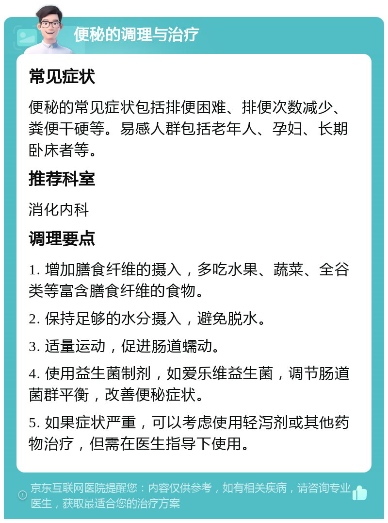 便秘的调理与治疗 常见症状 便秘的常见症状包括排便困难、排便次数减少、粪便干硬等。易感人群包括老年人、孕妇、长期卧床者等。 推荐科室 消化内科 调理要点 1. 增加膳食纤维的摄入，多吃水果、蔬菜、全谷类等富含膳食纤维的食物。 2. 保持足够的水分摄入，避免脱水。 3. 适量运动，促进肠道蠕动。 4. 使用益生菌制剂，如爱乐维益生菌，调节肠道菌群平衡，改善便秘症状。 5. 如果症状严重，可以考虑使用轻泻剂或其他药物治疗，但需在医生指导下使用。