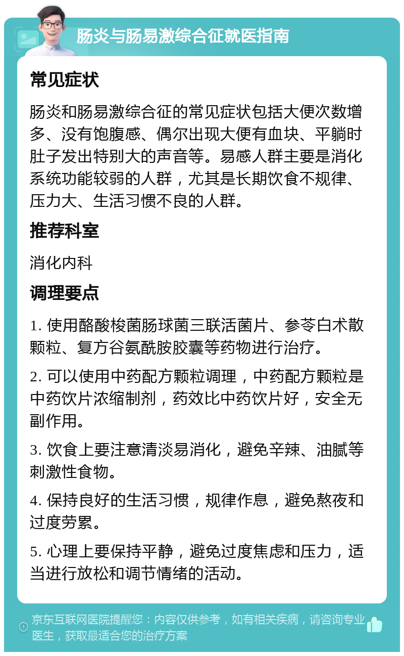 肠炎与肠易激综合征就医指南 常见症状 肠炎和肠易激综合征的常见症状包括大便次数增多、没有饱腹感、偶尔出现大便有血块、平躺时肚子发出特别大的声音等。易感人群主要是消化系统功能较弱的人群，尤其是长期饮食不规律、压力大、生活习惯不良的人群。 推荐科室 消化内科 调理要点 1. 使用酪酸梭菌肠球菌三联活菌片、参苓白术散颗粒、复方谷氨酰胺胶囊等药物进行治疗。 2. 可以使用中药配方颗粒调理，中药配方颗粒是中药饮片浓缩制剂，药效比中药饮片好，安全无副作用。 3. 饮食上要注意清淡易消化，避免辛辣、油腻等刺激性食物。 4. 保持良好的生活习惯，规律作息，避免熬夜和过度劳累。 5. 心理上要保持平静，避免过度焦虑和压力，适当进行放松和调节情绪的活动。