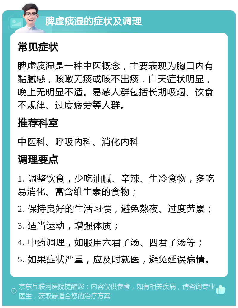 脾虚痰湿的症状及调理 常见症状 脾虚痰湿是一种中医概念，主要表现为胸口内有黏腻感，咳嗽无痰或咳不出痰，白天症状明显，晚上无明显不适。易感人群包括长期吸烟、饮食不规律、过度疲劳等人群。 推荐科室 中医科、呼吸内科、消化内科 调理要点 1. 调整饮食，少吃油腻、辛辣、生冷食物，多吃易消化、富含维生素的食物； 2. 保持良好的生活习惯，避免熬夜、过度劳累； 3. 适当运动，增强体质； 4. 中药调理，如服用六君子汤、四君子汤等； 5. 如果症状严重，应及时就医，避免延误病情。