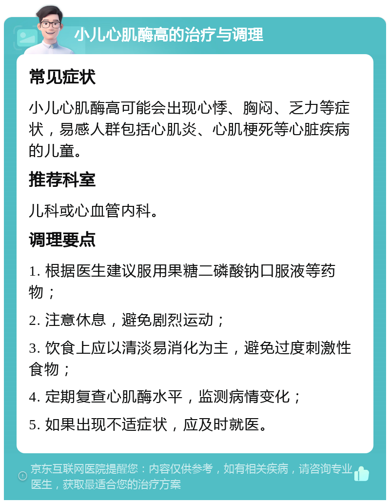 小儿心肌酶高的治疗与调理 常见症状 小儿心肌酶高可能会出现心悸、胸闷、乏力等症状，易感人群包括心肌炎、心肌梗死等心脏疾病的儿童。 推荐科室 儿科或心血管内科。 调理要点 1. 根据医生建议服用果糖二磷酸钠口服液等药物； 2. 注意休息，避免剧烈运动； 3. 饮食上应以清淡易消化为主，避免过度刺激性食物； 4. 定期复查心肌酶水平，监测病情变化； 5. 如果出现不适症状，应及时就医。