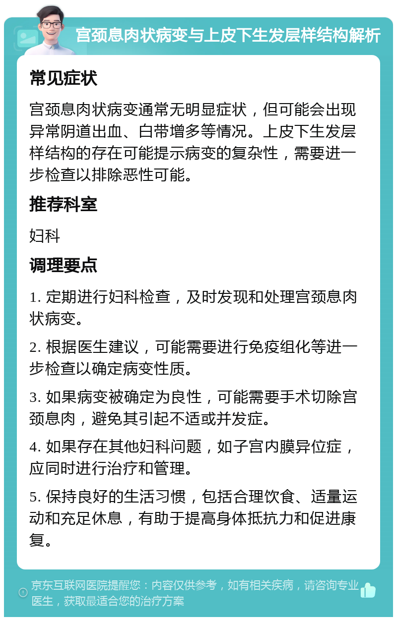 宫颈息肉状病变与上皮下生发层样结构解析 常见症状 宫颈息肉状病变通常无明显症状，但可能会出现异常阴道出血、白带增多等情况。上皮下生发层样结构的存在可能提示病变的复杂性，需要进一步检查以排除恶性可能。 推荐科室 妇科 调理要点 1. 定期进行妇科检查，及时发现和处理宫颈息肉状病变。 2. 根据医生建议，可能需要进行免疫组化等进一步检查以确定病变性质。 3. 如果病变被确定为良性，可能需要手术切除宫颈息肉，避免其引起不适或并发症。 4. 如果存在其他妇科问题，如子宫内膜异位症，应同时进行治疗和管理。 5. 保持良好的生活习惯，包括合理饮食、适量运动和充足休息，有助于提高身体抵抗力和促进康复。