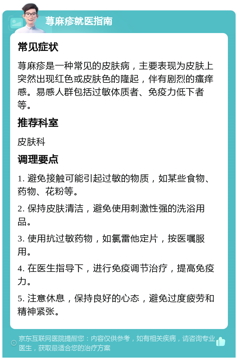 荨麻疹就医指南 常见症状 荨麻疹是一种常见的皮肤病，主要表现为皮肤上突然出现红色或皮肤色的隆起，伴有剧烈的瘙痒感。易感人群包括过敏体质者、免疫力低下者等。 推荐科室 皮肤科 调理要点 1. 避免接触可能引起过敏的物质，如某些食物、药物、花粉等。 2. 保持皮肤清洁，避免使用刺激性强的洗浴用品。 3. 使用抗过敏药物，如氯雷他定片，按医嘱服用。 4. 在医生指导下，进行免疫调节治疗，提高免疫力。 5. 注意休息，保持良好的心态，避免过度疲劳和精神紧张。