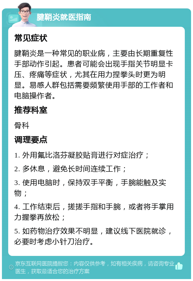 腱鞘炎就医指南 常见症状 腱鞘炎是一种常见的职业病，主要由长期重复性手部动作引起。患者可能会出现手指关节明显卡压、疼痛等症状，尤其在用力捏拳头时更为明显。易感人群包括需要频繁使用手部的工作者和电脑操作者。 推荐科室 骨科 调理要点 1. 外用氟比洛芬凝胶贴膏进行对症治疗； 2. 多休息，避免长时间连续工作； 3. 使用电脑时，保持双手平衡，手腕能触及实物； 4. 工作结束后，搓搓手指和手腕，或者将手掌用力握拳再放松； 5. 如药物治疗效果不明显，建议线下医院就诊，必要时考虑小针刀治疗。