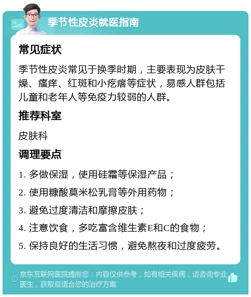 季节性皮炎就医指南 常见症状 季节性皮炎常见于换季时期，主要表现为皮肤干燥、瘙痒、红斑和小疙瘩等症状，易感人群包括儿童和老年人等免疫力较弱的人群。 推荐科室 皮肤科 调理要点 1. 多做保湿，使用硅霜等保湿产品； 2. 使用糠酸莫米松乳膏等外用药物； 3. 避免过度清洁和摩擦皮肤； 4. 注意饮食，多吃富含维生素E和C的食物； 5. 保持良好的生活习惯，避免熬夜和过度疲劳。