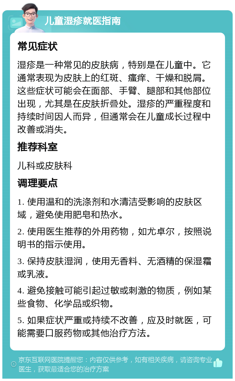 儿童湿疹就医指南 常见症状 湿疹是一种常见的皮肤病，特别是在儿童中。它通常表现为皮肤上的红斑、瘙痒、干燥和脱屑。这些症状可能会在面部、手臂、腿部和其他部位出现，尤其是在皮肤折叠处。湿疹的严重程度和持续时间因人而异，但通常会在儿童成长过程中改善或消失。 推荐科室 儿科或皮肤科 调理要点 1. 使用温和的洗涤剂和水清洁受影响的皮肤区域，避免使用肥皂和热水。 2. 使用医生推荐的外用药物，如尤卓尔，按照说明书的指示使用。 3. 保持皮肤湿润，使用无香料、无酒精的保湿霜或乳液。 4. 避免接触可能引起过敏或刺激的物质，例如某些食物、化学品或织物。 5. 如果症状严重或持续不改善，应及时就医，可能需要口服药物或其他治疗方法。