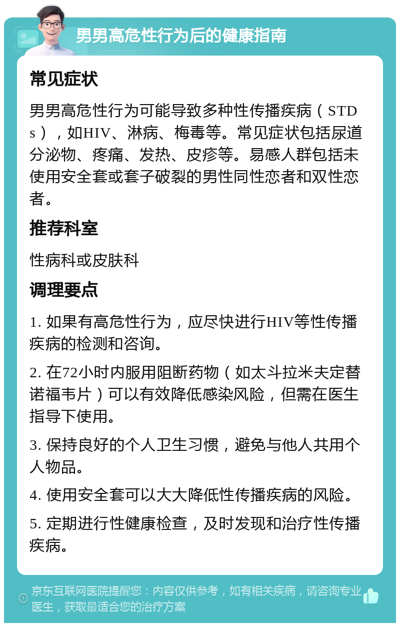 男男高危性行为后的健康指南 常见症状 男男高危性行为可能导致多种性传播疾病（STDs），如HIV、淋病、梅毒等。常见症状包括尿道分泌物、疼痛、发热、皮疹等。易感人群包括未使用安全套或套子破裂的男性同性恋者和双性恋者。 推荐科室 性病科或皮肤科 调理要点 1. 如果有高危性行为，应尽快进行HIV等性传播疾病的检测和咨询。 2. 在72小时内服用阻断药物（如太斗拉米夫定替诺福韦片）可以有效降低感染风险，但需在医生指导下使用。 3. 保持良好的个人卫生习惯，避免与他人共用个人物品。 4. 使用安全套可以大大降低性传播疾病的风险。 5. 定期进行性健康检查，及时发现和治疗性传播疾病。