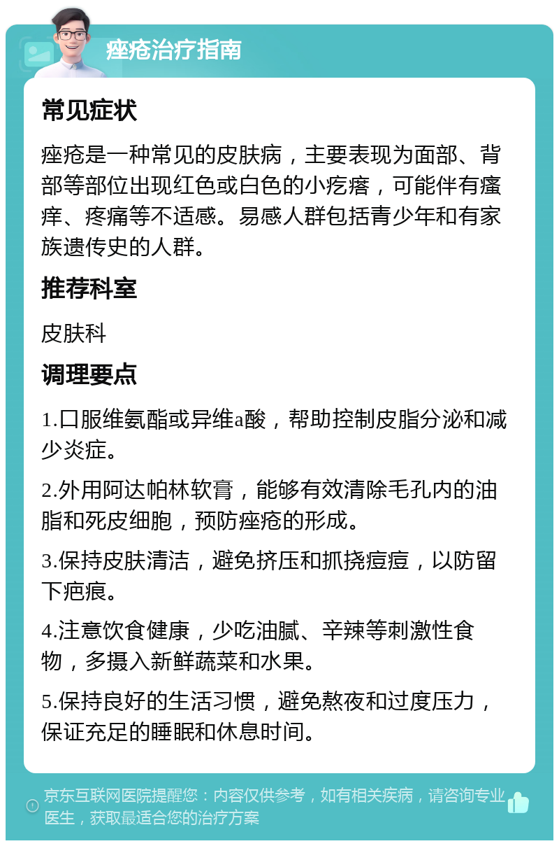 痤疮治疗指南 常见症状 痤疮是一种常见的皮肤病，主要表现为面部、背部等部位出现红色或白色的小疙瘩，可能伴有瘙痒、疼痛等不适感。易感人群包括青少年和有家族遗传史的人群。 推荐科室 皮肤科 调理要点 1.口服维氨酯或异维a酸，帮助控制皮脂分泌和减少炎症。 2.外用阿达帕林软膏，能够有效清除毛孔内的油脂和死皮细胞，预防痤疮的形成。 3.保持皮肤清洁，避免挤压和抓挠痘痘，以防留下疤痕。 4.注意饮食健康，少吃油腻、辛辣等刺激性食物，多摄入新鲜蔬菜和水果。 5.保持良好的生活习惯，避免熬夜和过度压力，保证充足的睡眠和休息时间。