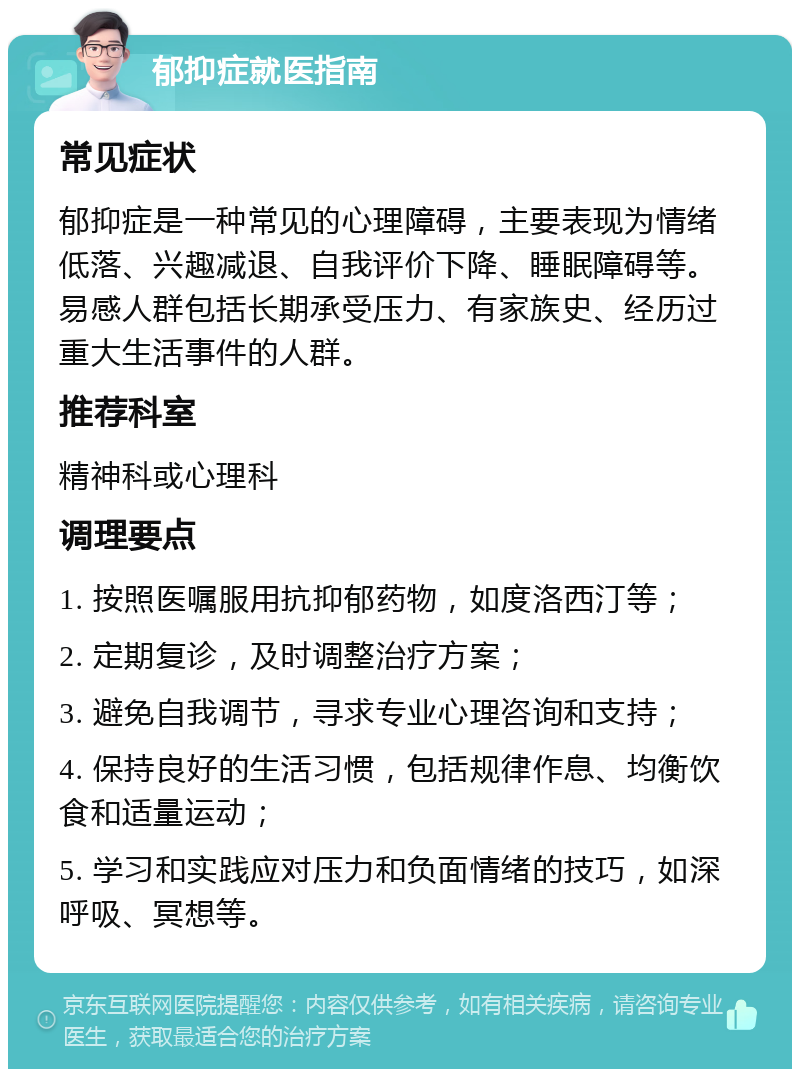 郁抑症就医指南 常见症状 郁抑症是一种常见的心理障碍，主要表现为情绪低落、兴趣减退、自我评价下降、睡眠障碍等。易感人群包括长期承受压力、有家族史、经历过重大生活事件的人群。 推荐科室 精神科或心理科 调理要点 1. 按照医嘱服用抗抑郁药物，如度洛西汀等； 2. 定期复诊，及时调整治疗方案； 3. 避免自我调节，寻求专业心理咨询和支持； 4. 保持良好的生活习惯，包括规律作息、均衡饮食和适量运动； 5. 学习和实践应对压力和负面情绪的技巧，如深呼吸、冥想等。