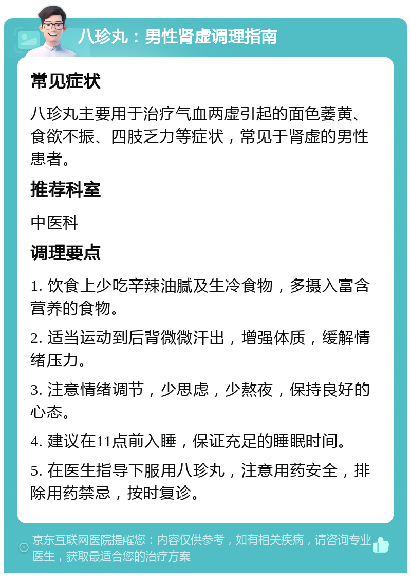 八珍丸：男性肾虚调理指南 常见症状 八珍丸主要用于治疗气血两虚引起的面色萎黄、食欲不振、四肢乏力等症状，常见于肾虚的男性患者。 推荐科室 中医科 调理要点 1. 饮食上少吃辛辣油腻及生冷食物，多摄入富含营养的食物。 2. 适当运动到后背微微汗出，增强体质，缓解情绪压力。 3. 注意情绪调节，少思虑，少熬夜，保持良好的心态。 4. 建议在11点前入睡，保证充足的睡眠时间。 5. 在医生指导下服用八珍丸，注意用药安全，排除用药禁忌，按时复诊。