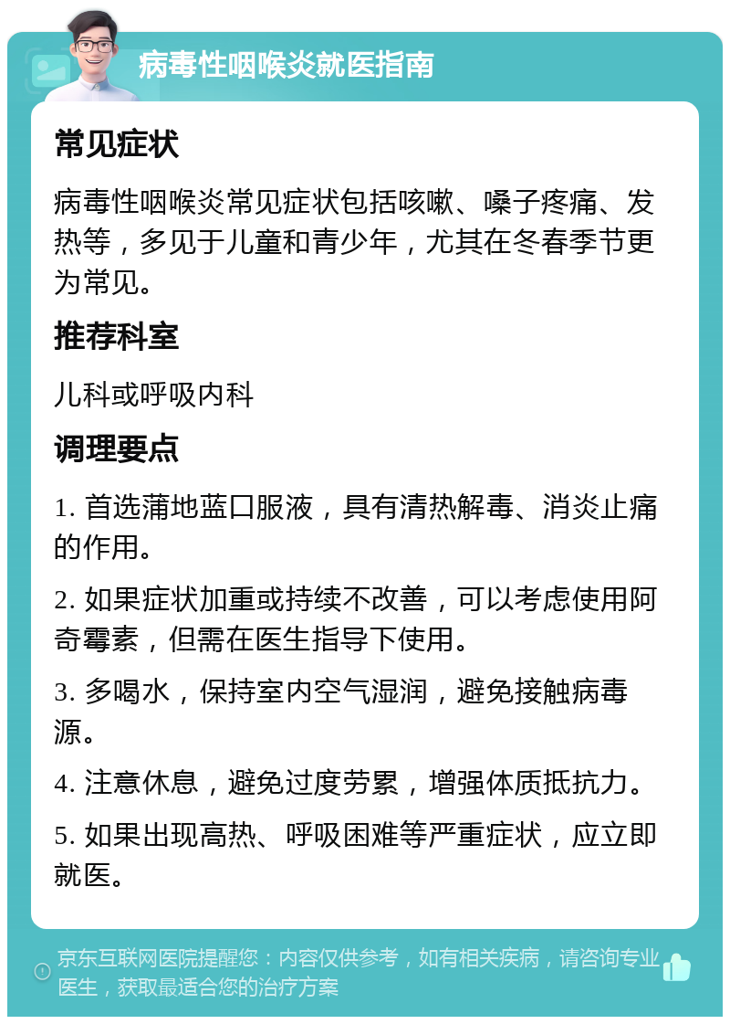 病毒性咽喉炎就医指南 常见症状 病毒性咽喉炎常见症状包括咳嗽、嗓子疼痛、发热等，多见于儿童和青少年，尤其在冬春季节更为常见。 推荐科室 儿科或呼吸内科 调理要点 1. 首选蒲地蓝口服液，具有清热解毒、消炎止痛的作用。 2. 如果症状加重或持续不改善，可以考虑使用阿奇霉素，但需在医生指导下使用。 3. 多喝水，保持室内空气湿润，避免接触病毒源。 4. 注意休息，避免过度劳累，增强体质抵抗力。 5. 如果出现高热、呼吸困难等严重症状，应立即就医。